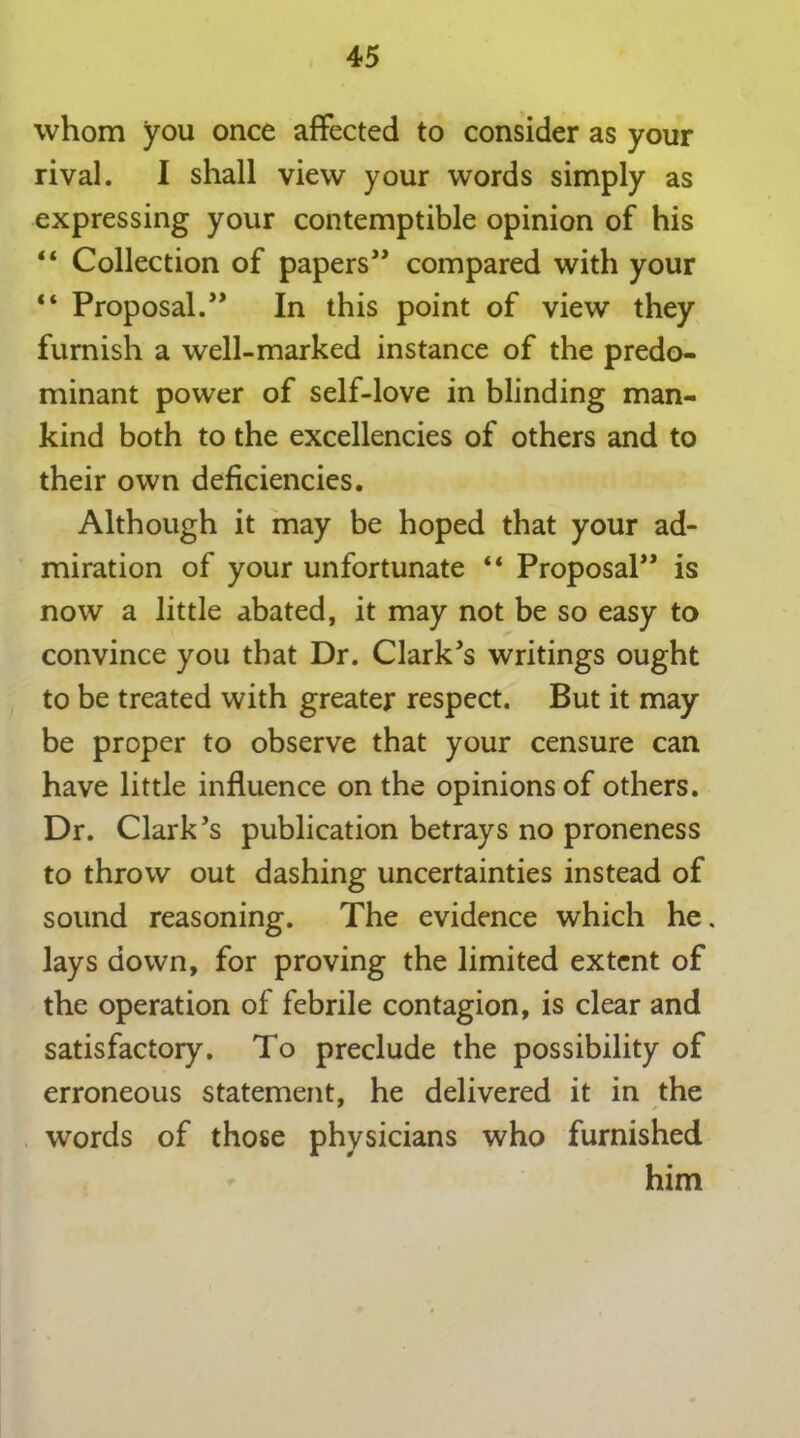 whom you once affected to consider as your rival. I shall view your words simply as expressing your contemptible opinion of his “ Collection of papers” compared with your “ Proposal.” In this point of view they furnish a well-marked instance of the predo- minant power of self-love in blinding man- kind both to the excellencies of others and to their own deficiencies. Although it may be hoped that your ad- miration of your unfortunate “ Proposal” is now a little abated, it may not be so easy to convince you that Dr. Clark's writings ought to be treated with greater respect. But it may be proper to observe that your censure can have little influence on the opinions of others. Dr. Clark’s publication betrays no proneness to throw out dashing uncertainties instead of sound reasoning. The evidence which he. lays down, for proving the limited extent of the operation of febrile contagion, is clear and satisfactory. To preclude the possibility of erroneous statement, he delivered it in the words of those physicians who furnished him