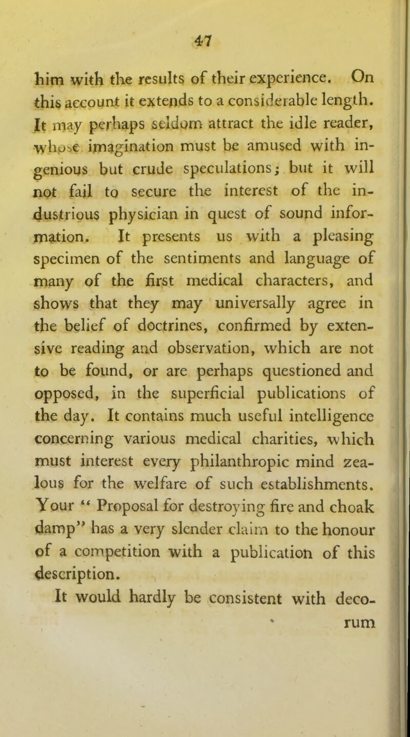 47 him with the results of their experience. On this account it extends to a considerable length. It may perhaps seldom attract the idle reader, •whose imagination must be amused with in- genious but crude speculations; but it will not fail to secure the interest of the in- dustrious physician in quest of sound infor- mation. It presents us with a pleasing specimen of the sentiments and language of many of the first medical characters, and shows that they may universally agree in the belief of doctrines, confirmed by exten- sive reading and observation, which are not to be found, or are perhaps questioned and opposed, in the superficial publications of the day. It contains much useful intelligence concerning various medical charities, which must interest every philanthropic mind zea- lous for the welfare of such establishments. Your “ Proposal for destroying fire and choak damp” has a very slender claim to the honour of a competition with a publication of this description. It would hardly be consistent with deco- rum
