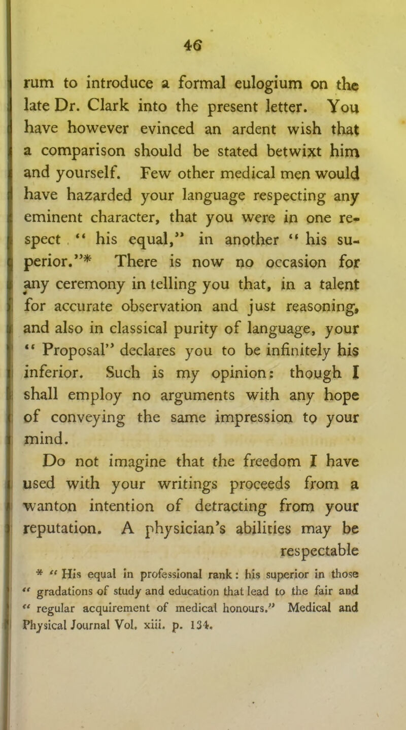 4 6 j rum to introduce a formal eulogium on the J late Dr. Clark into the present letter. You have however evinced an ardent wish that j a comparison should be stated betwixt him i and yourself. Few other medical men would have hazarded your language respecting any | eminent character, that you were in one re- I spect “ his equal/* in another “ his su- $ perior.*** There is now no occasion for any ceremony in telling you that, in a talent for accurate observation and just reasoning, ft and also in classical purity of language, your “ Proposal’* declares you to be infinitely his j inferior. Such is my opinion: though I shall employ no arguments with any hope of conveying the same impression to your j mind. Do not imagine that the freedom I have j used with your writings proceeds from a wanton intention of detracting from your reputation. A physician’s abilities may be respectable * “ His equal in professional rank: his superior in those  gradations of study and education that lead to the fair and <{ regular acquirement of medical honours.” Medical and Physical Journal Vol. xiii. p. 134.