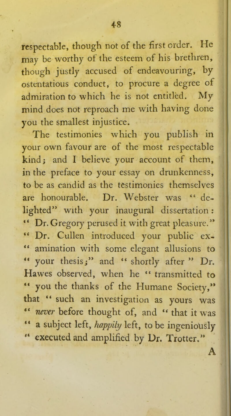 respectable, though not of the first order. He may be worthy of the esteem of his brethren, though justly accused of endeavouring, by ostentatious conduct, to procure a degree of admiration to which he is not entitled. My mind does not reproach me with having done you the smallest injustice. The testimonies which you publish in your own favour are of the most respectable kind; and I believe your account of them, in the preface to your essay on drunkenness, to be as candid as the testimonies themselves are honourable. Dr. Webster was “ de- lighted” with your inaugural dissertation: 44 Dr. Gregory perused it with great pleasure.” 44 Dr. Cullen introduced your public ex- 44 amination with some elegant allusions to 44 your thesis;” and “ shortly after ” Dr. Hawes observed, when he “ transmitted to “ you the thanks of the Humane Society,” that 44 such an investigation as yours was 44 never before thought of, and 44 that it was 44 a subject left, happily left, to be ingeniously 44 executed and amplified by Dr. Trotter.” A