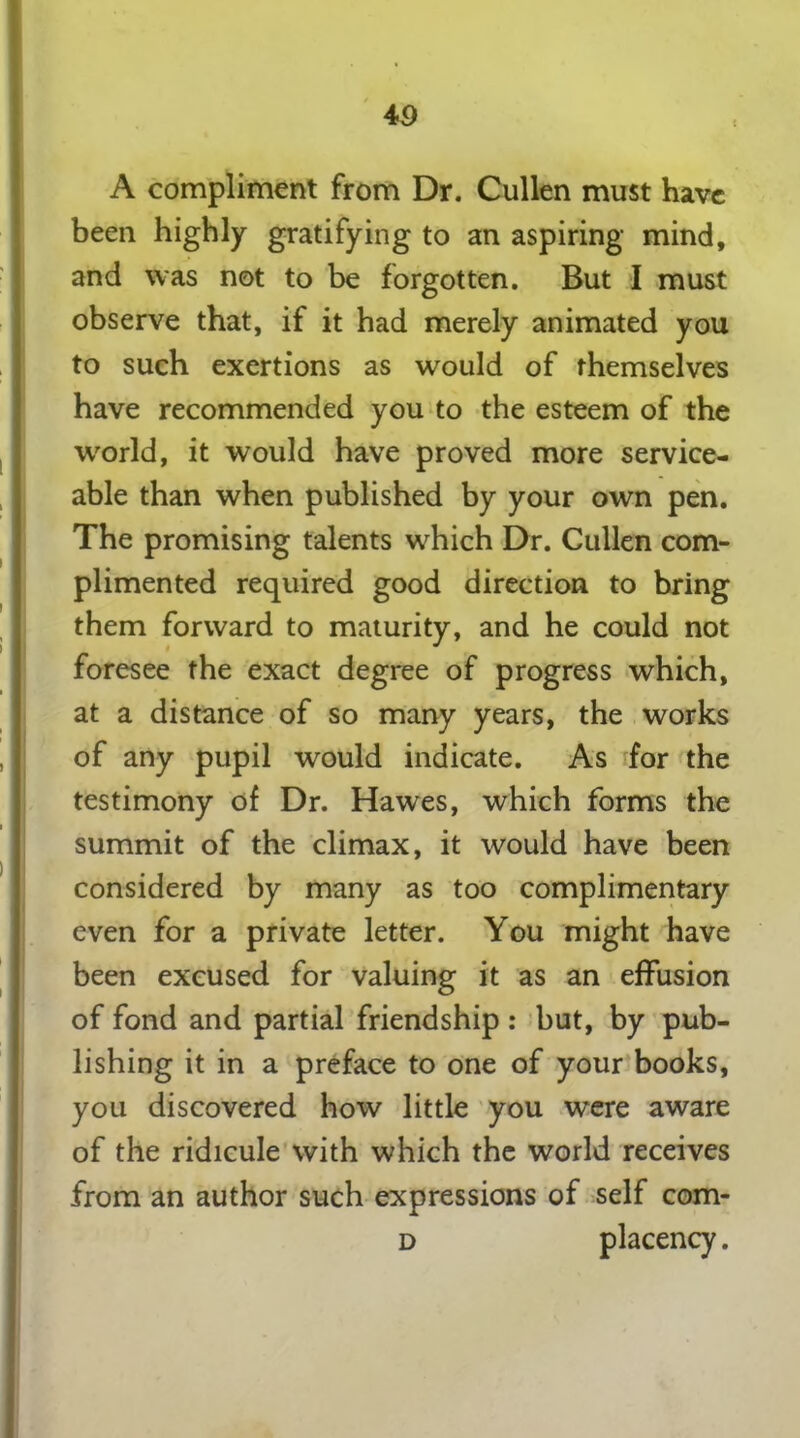 4 9 A compliment from Dr. Cullen must have been highly gratifying to an aspiring mind, and was not to be forgotten. But I must observe that, if it had merely animated you to such exertions as would of themselves have recommended you to the esteem of the world, it would have proved more service- able than when published by your own pen. The promising talents which Dr. Cullen com- plimented required good direction to bring them forward to maturity, and he could not foresee the exact degree of progress which, at a distance of so many years, the works of any pupil would indicate. As for the testimony of Dr. Hawes, which forms the summit of the climax, it would have been considered by many as too complimentary even for a private letter. You might have been excused for valuing it as an effusion of fond and partial friendship : but, by pub- lishing it in a preface to one of your books, you discovered how little you were aware of the ridicule with which the world receives from an author such expressions of self com- d placency.