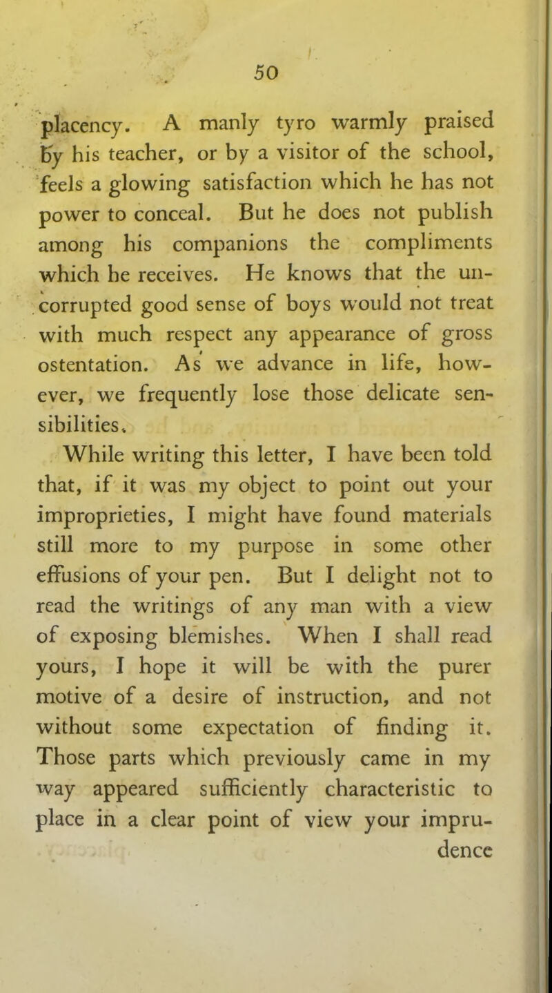 placency. A manly tyro warmly praised by his teacher, or by a visitor of the school, feels a glowing satisfaction which he has not power to conceal. But he does not publish among his companions the compliments which he receives. He knows that the un- corrupted good sense of boys would not treat with much respect any appearance of gross ostentation. As we advance in life, how- ever, we frequently lose those delicate sen- sibilities* While writing this letter, I have been told that, if it was my object to point out your improprieties, I might have found materials still more to my purpose in some other effusions of your pen. But I delight not to read the writings of any man with a view of exposing blemishes. When I shall read yours, I hope it will be with the purer motive of a desire of instruction, and not without some expectation of finding it. Those parts which previously came in my way appeared sufficiently characteristic to place in a clear point of view your impru- dence