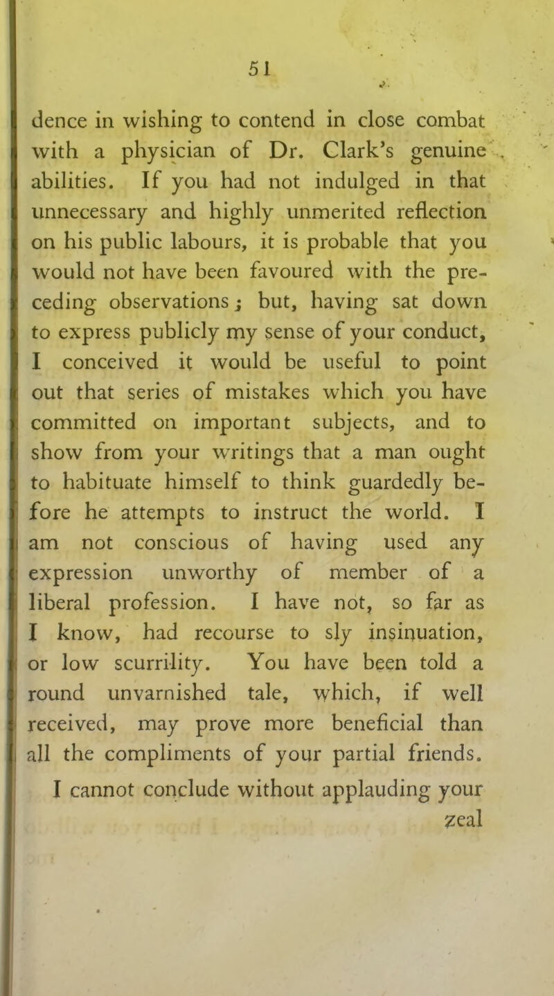 dence in wishing to contend in close combat with a physician of Dr. Clark’s genuine . abilities. If you had not indulged in that unnecessary and highly unmerited reflection on his public labours, it is probable that you would not have been favoured with the pre- ceding observations j but, having sat down to express publicly my sense of your conduct, I conceived it would be useful to point out that series of mistakes which you have committed on important subjects, and to show from your writings that a man ought to habituate himself to think guardedly be- fore he attempts to instruct the world. I am not conscious of having used any expression unworthy of member of a liberal profession. I have not, so far as I know, had recourse to sly insinuation, or low scurrility. You have been told a round unvarnished tale, which, if well received, may prove more beneficial than all the compliments of your partial friends. I cannot conclude without applauding your zeal