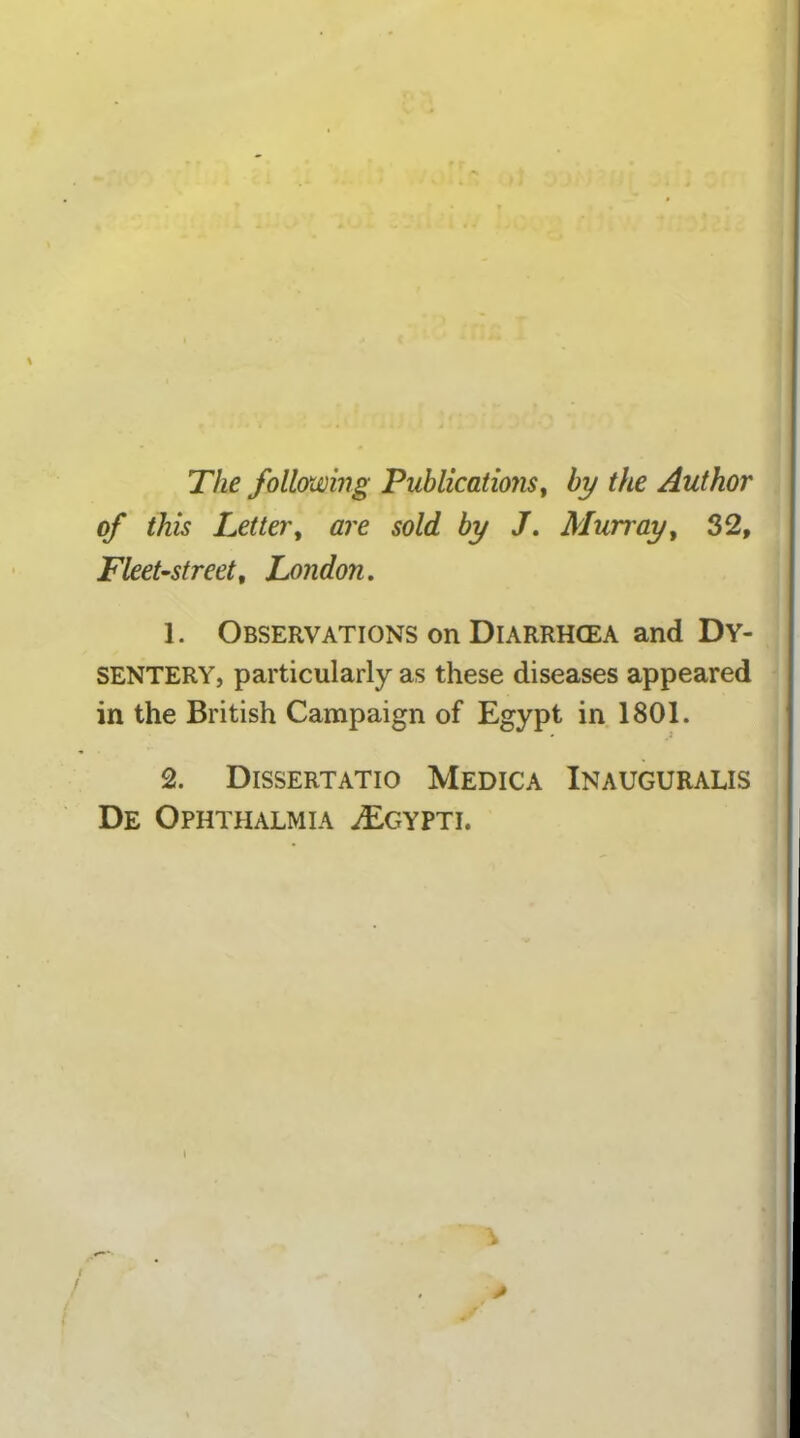 The following Publications, by the Author of this Letter, are sold by J. Murray, 32, Fleet-street, London. 1. Observations on Diarrhcea and Dy- sentery, particularly as these diseases appeared in the British Campaign of Egypt in 1801. 2. Dissertatio Medica Inauguralis De Ophthalmia ^Egypti. i *