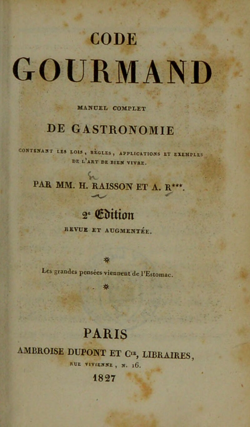 CODE GOURMAND MANUEL COMPLET DE GASTRONOMIE COH T SNA H T LES lois, REGLES, APPLICATIONS ET EXEMPLES DE l’art DE BIEN VIVRE. w PAR MM. H. RAISSON ET A. R***. 2* (Edition BEVUE ET AUGMENTÉE. Les grandes pensées viennent de l’Estomac. . . # PARIS AMBROISE DUPONT ET O, LIBRAIRES, RUE VIV1ENNE , N. iG. 1827 .