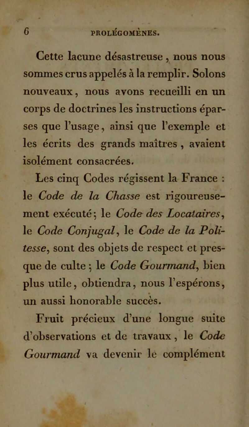 Cette lacune désastreuse , nous nous sommes crus appelés à la remplir. Solons nouveaux, nous avons recueilli en un corps de doctrines les instructions épar- ses que l’usage, ainsi que l’exemple et les écrits des grands maîtres , avaient isolément consacrées. Les cinq Codes régissent la France : le Code de la Chasse est rigoureuse- ment exécuté; le Code des Locataires, le Code Conjugal, le Code de la Poli- tesse, sont des objets de respect et pres- que de culte ; le Code Gourmand, bien plus utile, obtiendra, nous l’espérons, un aussi honorable succès. Fruit précieux d’une longue suite d’observations et de travaux, le Code Gourmand va devenir le complément