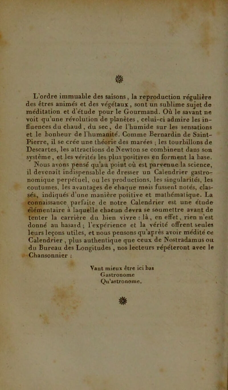 L’ordre immuable des saisons, la reproduction régulière des êtres animés et des végétaux , sont un sublime sujet do méditation et d’étude pour le Gourmand. Où le savant ne voit qu’une révolution de planètes , celui-ci admire les in- fluences du cbaud, du sec, de l’humide sur les sensations et le bonheur de l'humanité. Comme Bernardin de Saint- Pierre, il se crée une théorie des marées ; les tourbillons de Descaries, les attractions de Newton se combinent dans son système , et les vérités les plus positives en forment la base. Nous avons pensé qu’au point où est parvenue la science, il devenait indispensable de dresser un Calendrier gastro- nomique perpétuel, ou les productions, les singularités, les coutumes, les avantages de chaque mois fussent notés, clas- sés, indiqués d’une manière positive et mathématique. La connaissance parfaite de notre Calendrier est une élude élémentaire à laquelle chacun devra se soumettre avant de tenter la carrière du bien vivre : là, en effet, rien n’est donné au hasard; l’expcrience et la vérité offrent seules leurs leçons utiles, et nous pensons qu’après avoir médité ce Calendrier , plus authentique que ceux de Nostradamus ou du Bureau des Longitudes , nos lecteurs répéteront avec le Chansonnier : Vaut mieux être ici bas Gastronome Qu’as tronomc.