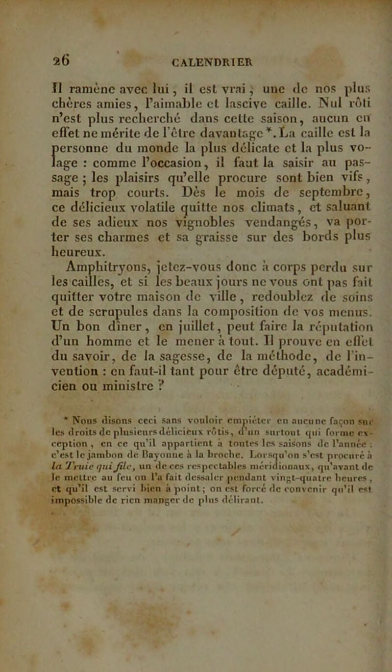 Il ramène avec lui, il est vrai, une tic nos plus chères amies, l’aimable et lascive caille. Nul rôti n’est plus recherché dans cette saison, aucun en effet ne mérite de l’être davantage *. La caille est la personne du monde la plus délicate et la plus vo- lage : comme l’occasion, il faut la saisir au pas- sage ; les plaisirs qu’elle procure sont bien vifs, mais trop courts. Dès le mois de septembre, ce délicieux volatile quitte nos climats, et saluant de scs adieux nos vignobles vendangés, va por- ter ses charmes et sa graisse sur des bords plus heureux. Amphitryons, jetez-vous donc à corps perdu sur les cailles, et si les beaux jours ne vous ont pas fait quitter votre maison de ville, redoublez de soins et de scrupules dans la composition de vos menus. Un bon dîner, en juillet, peut faire la réputation d’un homme et le mener à tout. Il prouve en effet du savoir, de la sagesse, de la méthode, de l’in- vention : en faut-il tant pour être député, académi- cien ou ministre ? * Nous «lisons ccci sans vouloir empiéter en aucune façon sur les droits de plusieurs délicieux rôtis, crun surtout «pii forme ex- ception , en ce qu’il appartient à toutes les saisons «le l'année . c'est le jambon cl et Bayonne à la broche. Lorsqu’on s’est procuré à la Truie quiJilc, un «le ces respectables méridionaux, qu'avant «le le mettre au feu on l’a fait dessaler pendant vingt-quatre heures , et qu’il est servi bien à point; on est forcé «le convenir qu’il est impossible de rien manger de plus délirant.