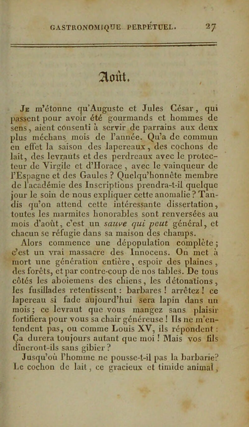 août. Je m’étonne qu’Augustc et Jules César, qui passent pour avoir été gourmands et hommes de sens, aient consenti à servir de parrains aux deux plus médians mois de l’année. Qu’a de commun en elïet la saison des lapereaux, des cochons de lait, des levrauts et des perdreaux avec le protec- teur de Virgile et d’Horace , avec le vainqueur de i’Esjiagne et des Gaules ? Quelqu’honnête membre de 1 académie des Inscriptions prendra-t-il quelque jour le soin de nous expliquer cette anomalie ? Tan- dis qu’on attend cette intéressante dissertation, toutes les marmites honorables sont renversées au mois d’août, c’est un sauve qui peut général, et chacun se réfugie dans sa maison des champs. Alors commence une dépopulation complète ; c’est un vrai massacre des Innoceus. On met à mort une génération entière, espoir des plaines, des forêts, et par contre-coup de nos tables. De tous côtés les aboiemens des chiens, les détonations, les fusillades retentissent : barbares ! arrêtez ! ce lapereau si fade aujourd’hui sera lapin dans un mois ; ce levraut que vous mangez sans plaisir fortifiera pour vous sa chair généreuse ! Ils ne m’en- tendent pas, ou comme Louis XV, ils répondent : Ça durera toujours autant que moi ! Mais vos fils dîneront-ils sans gibier ? Jusqu’où l’homme ne poussc-t-il pas la barbarie? Le cochon de lait, ce gracieux et timide animai,