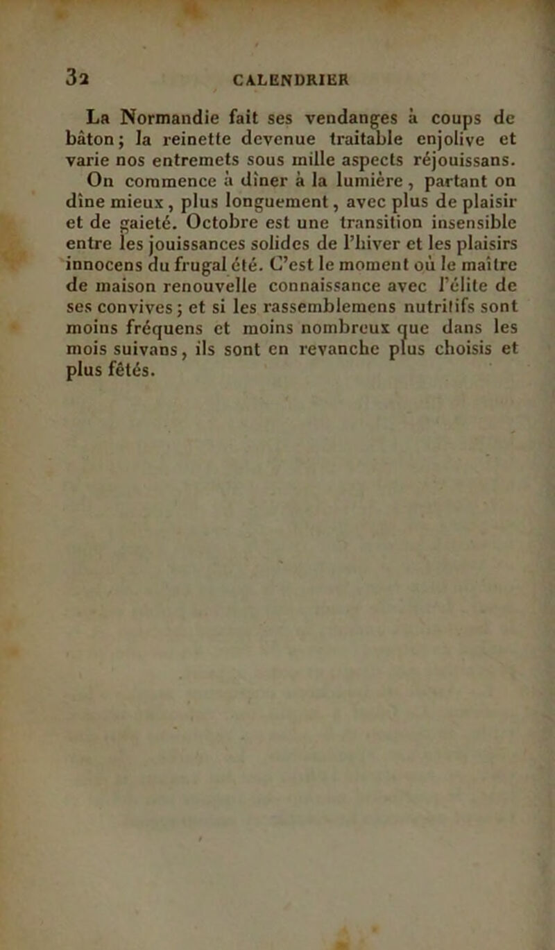 3a La Normandie fait ses vendanges à coups de bâton; la reinette devenue traitable enjolive et varie nos entremets sous mille aspects réjouissans. On commence à dîner à la lumière , partant on dîne mieux, plus longuement, avec plus de plaisir et de gaieté. Octobre est une transition insensible entre ies jouissances solides de l’hiver et les plaisirs innocens au frugal été. C’est le moment où le maître de maison renouvelle connaissance avec l’élite de ses convives; et si les rassernblemens nutritifs sont moins fréquens et moins nombreux que dans les mois suivans, ils sont en revanche plus choisis et plus fêtés.