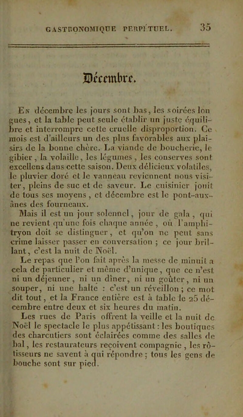 ÎDrccmbrc. En décembre les jours sont bas, les soirées Ion gués, et la table peut seule établir un juste équili- bre et interrompre cette cruelle disproportion. Ce mois est d’ailleurs un des plus favorables aux plai- sirs de la bonne chère. La viande de boucherie, le gibier, la volaille, les légumes, les conserves sont excellons dans ccttc saison. Deux délicieux volatiles, le pluvier doré et le vanneau reviennent nous visi- ter, pleins de suc et de saveur. Le cuisinier jouit de tous scs moyens, et décembre est le pont-aux- ânes des fourneaux. Mais il est un jour solennel, jour de gala, qui ne revient qu'une fois chaque année , où l'amphi- tryon doit se distinguer, et qu’on no peut sans crime laisser passer en conversation ; ce jour bril- lant, c’est la nuit de Noël. Le repas que l’on fait après la messe de minuit a cela de particulier et même d’unique, que ce n’est ni un déjeuner, ni un dîner, ni un goûter, ni un souper, ni une halte : c’est un réveillon; ce mot dit tout, et la France entière est à table le 2.5 dé- cembre entre deux et six heures du matin. Les rues de Paris offrent la veille et la nuit de Noël le spectacle le plus appétissant : les boutiques des charcutiers sont éclairées comme des salles de bal, les restaurateurs reçoivent compagnie , les rô- tisseurs ne savent à qui répondre : tous les gens de bouche sont sur pied.