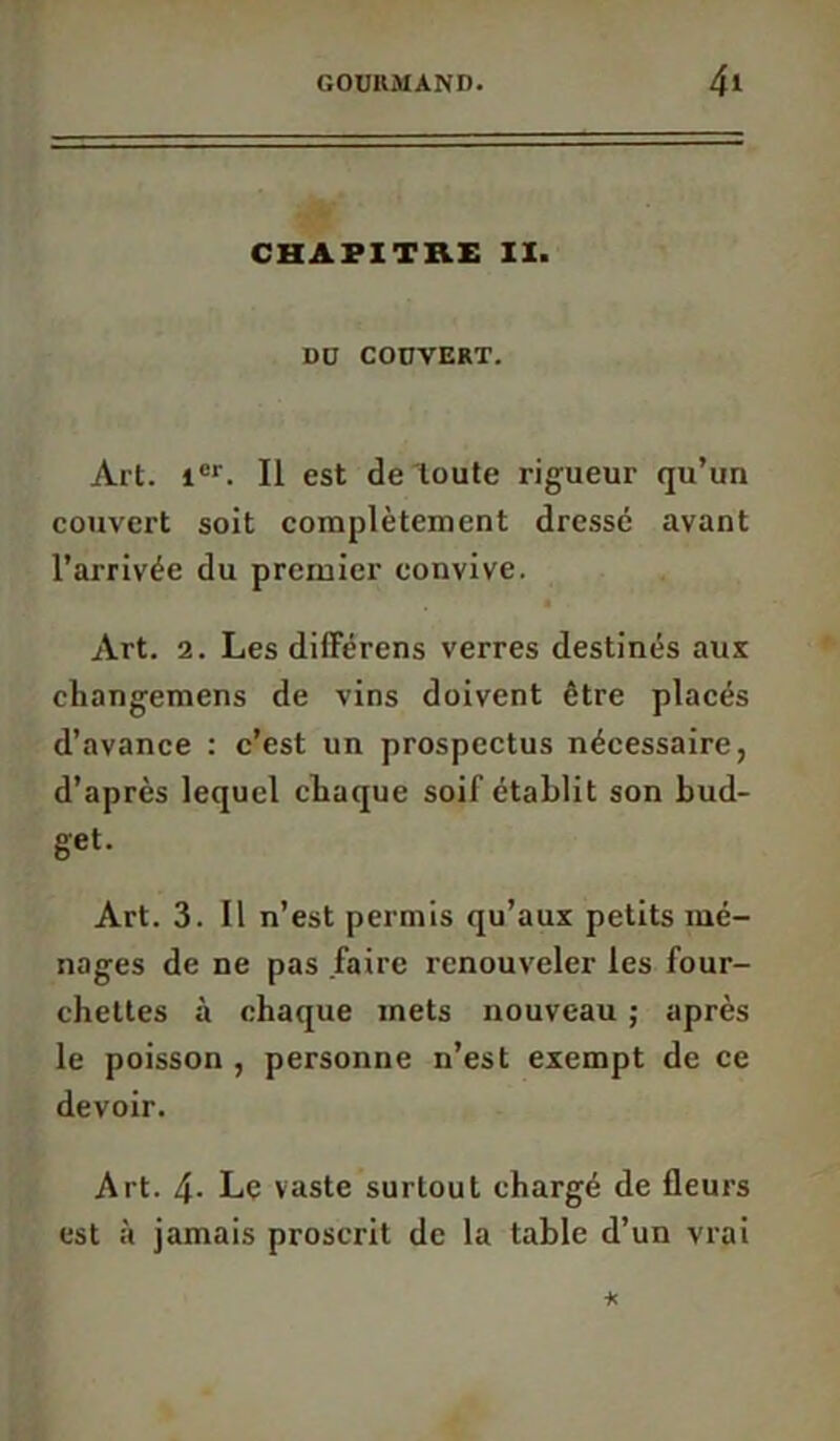 CHAPITRE II. DU COUVERT. Art. 1er. Il est de toute rigueur qu’un couvert soit complètement dressé avant l’arrivée du premier convive. Art. 2. Les différons verres destinés aux changemens de vins doivent être placés d’avance : c’est un prospectus nécessaire, d’après lequel chaque soif établit son bud- get. Art. 3. Il n’est permis qu’aux petits mé- nages de ne pas faire renouveler les four- chettes à chaque mets nouveau ; après le poisson , personne n’est exempt de ce devoir. Art. 4- Le vaste surtout chargé de fleurs est à jamais proscrit de la table d’un vrai