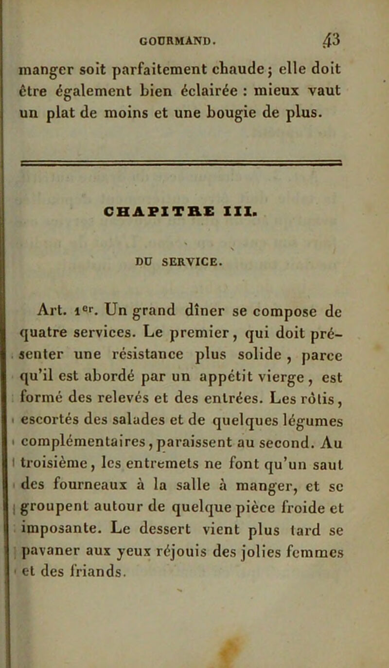 manger soit parfaitement cliaude ; elle doit être également bien éclairée : mieux vaut un plat de moins et une bougie de plus. CHAPITHE XXX. Dü SERVICE. Art. 1er. Un grand dîner se compose de quatre services. Le premier, qui doit pré- senter une résistance plus solide , parce qu’il est abordé par un appétit vierge , est formé des relevés et des entrées. Les rôtis, • escortés des salades et de quelques légumes ■ complémentaires, paraissent au second. Au l troisième, les entremets ne font qu’un saut des fourneaux à la salle à manger, et sc groupent autour de quelque pièce froide et imposante. Le dessert vient plus tard se pavaner aux yeux réjouis des jolies femmes ■ et des friands.