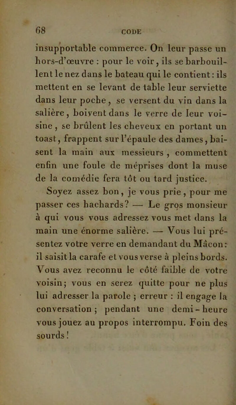 r»8 insupportable commerce. On leur passe un liors-d’œuvre : pour le voir, ils se barbouil- lent le nez dans le bateau qui le contient : ils mettent en se levant de table leur serviette dans leur poche , se versent du vin dans la salière, boivent dans le verre de leur voi- sine , se brûlent les cheveux en portant un toast, frappent sur l’épaule des dames, bai- sent la main aux messieurs , commettent enhn une foule de méprises dont la muse de la comédie fera tôt ou tard justice. Soyez assez bon, je vous prie, pour me passer ces hachards? — Le gros monsieur à qui vous vous adressez vous met dans la main une énorme salière. — Vous lui pré- sentez votre verre en demandant du Mâcon: il saisit la carafe et vous verse à pleins bords. Vous avez reconnu le côté faible de votre voisin; vous en serez quitte pour ne plus lui adresser la parole ; erreur : il engage la conversation; pendant une demi-heure vous jouez au propos interrompu. Foin des sourds !