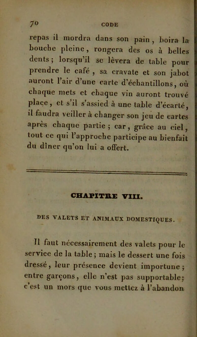 repas il mordra dans son pain , boira la bouche pleine, rongera des os à belles dents; lorsqu’il se lèvera de table pour prendre le café , sa cravate et son jabot auront l’air d’une carte d’échantillons, où chaque mets et chaque vin auront trouvé place , et s il s assied a une table d’écarlé, il faudra veiller à changer son jeu de cartes après chaque partie; car, grâce au ciel, tout ce qui l’approche participe au bienfait du dîner qu’on lui a offert. CHAPITRE VIII. DES VALETS ET ANIMAUX DOMESTIQUES. Il faut nécessairement des valets pour le service de la table ; mais le dessert une fois dressé, leur présence devient importune; entre garçons, elle n’est pas supportable; c’est un mors que vous mettez à l'abandon