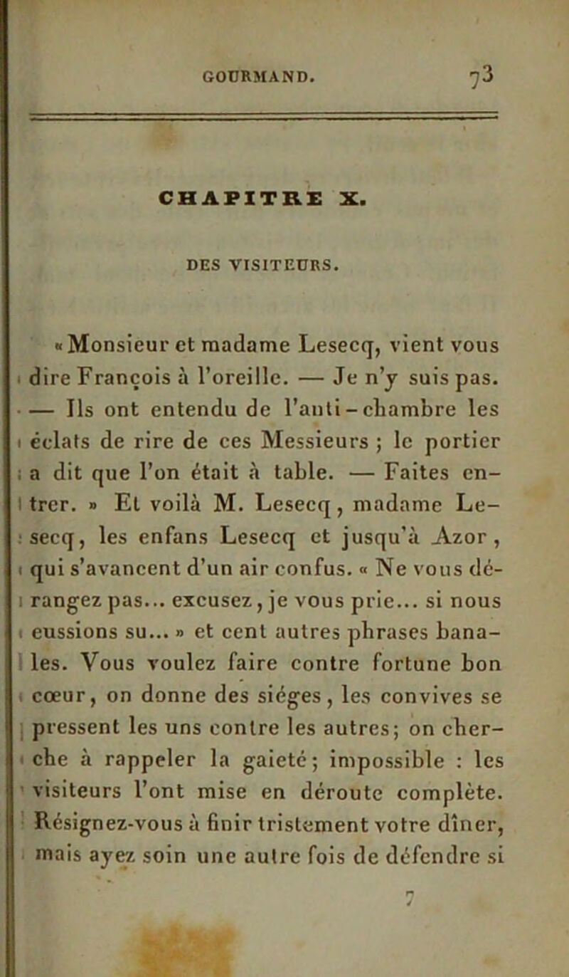 CHAPITRE X. DES VISITEURS. « Monsieur et madame Lesecq, vient vous dire François à l’oreille. — Je n’y suis pas. • — Ils ont entendu de l’anti - chambre les i éclats de rire de ces Messieurs ; le portier a dit que l’on était à table. — Faites cn- l trer. » Et voilà M. Lesecq, madame Le- :secq, les enfans Lesecq et jusqu'à Azor, i qui s’avancent d’un air confus. « Ne vous dé- i rangez pas... excusez, je vous prie... si nous i eussions su... » et cent autres phrases bana- les. Vous voulez faire contre fortune bon cœur, on donne des sièges, les convives se pressent les uns contre les autres; on cher- i che à rappeler la gaieté; impossible : les visiteurs l’ont mise en déroute complète. Résignez-vous à finir tristement votre dîner, mais ayez soin une autre fois de défendre si