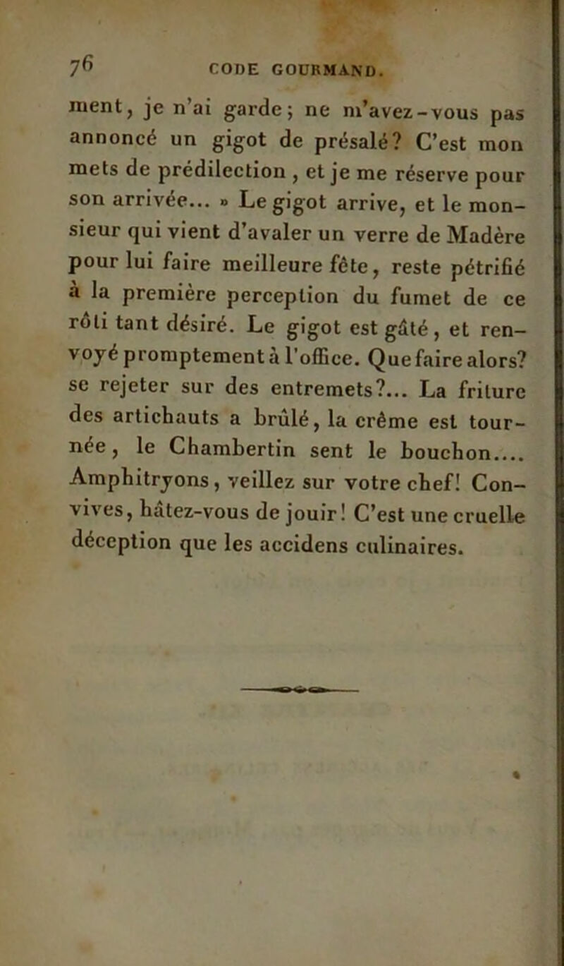 CODE GOÜRMANü. 7fi ment, je n’ai garde; ne m’avez-vous pas annoncé un gigot de présalé? C’est mon mets de prédilection , et je me réserve pour son arrivée... » Le gigot arrive, et le mon- sieur qui vient d’avaler un verre de Madère pour lui faire meilleure fête, reste pétrifié à la première perception du fumet de ce rôti tant désiré. Le gigot est gâté, et ren- voyé promptement a l office. Que faire alors? se rejeter sur des entremets?... La friture des artichauts a brûlé, la crème est tour- née, le Chambertin sent le bouchon.... Amphitryons, veillez sur votre chef! Con- vives, hatez-vous de jouir! C’est une cruelle déception que les accidens culinaires.