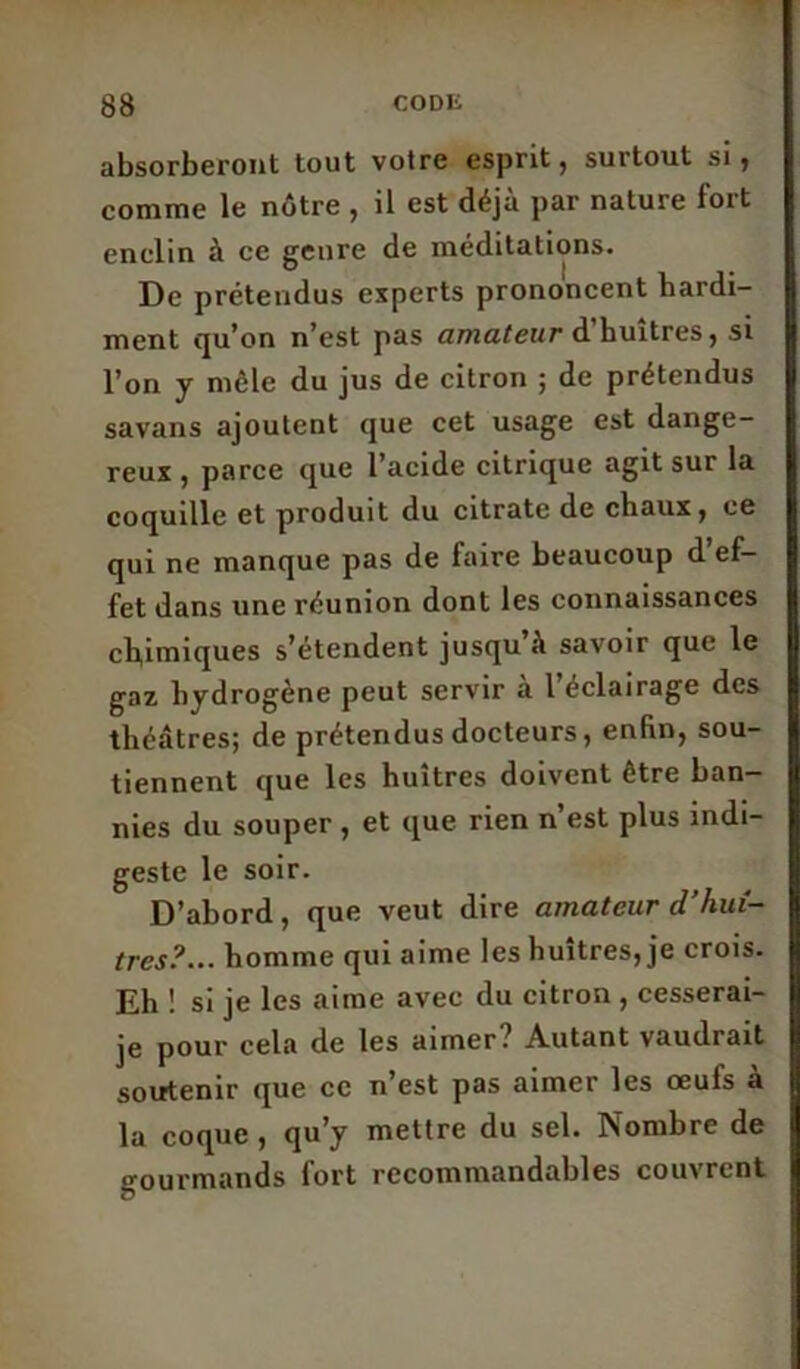 absorberont tout votre esprit, surtout si, comme le nôtre , il est déjà par nature fort enclin à ce genre de méditations. De prétendus experts prononcent hardi- ment qu’on n’est pas amateur d’huîtres, si l’on y môle du jus de citron ; de prétendus savans ajoutent que cet usage est dange- reux , parce que l’acide citrique agit sur la coquille et produit du citrate de chaux, ce qui ne manque pas de faire beaucoup d’ef- fet dans une réunion dont les connaissances chimiques s’étendent jusqu’à savoir que le gaz hydrogène peut servir à l’éclairage des théâtres; de prétendus docteurs, enfin, sou- tiennent que les huîtres doivent être ban- nies du souper , et que rien n’est plus indi- geste le soir. D’abord, que veut dire amateur d’huî- tres?... homme qui aime les huîtres, je crois. Eh ! si je les aime avec du citron , cesserai- je pour cela de les aimer? Autant vaudrait soutenir que ce n’est pas aimer les œufs a la coque , qu’y mettre du sel. Nombre de gourmands fort recommandables couvrent