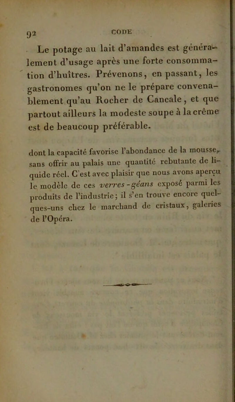 Le potage au lait d’amandes est généra- lement d’usage après une forte consomma- tion d’huîtres. Prévenons, en passant, les gastronomes qu’on ne le prépare convena- blement qu’au Rocher de Cancale, et que partout ailleurs la modeste soupe a lacreme est de beaucoup préférable. dont la capacité favorise l’abondance de la mousse, sans offrir au palais une quantité rebutante de li- quide réel. C'est avec plaisir que nous avons aperçu le modèle de ces verres-géans exposé parmi les produits de l’industrie; il s’en trouve encore quel- ques-uns chez le marchand de cristaux, galeries de l’Opéra.