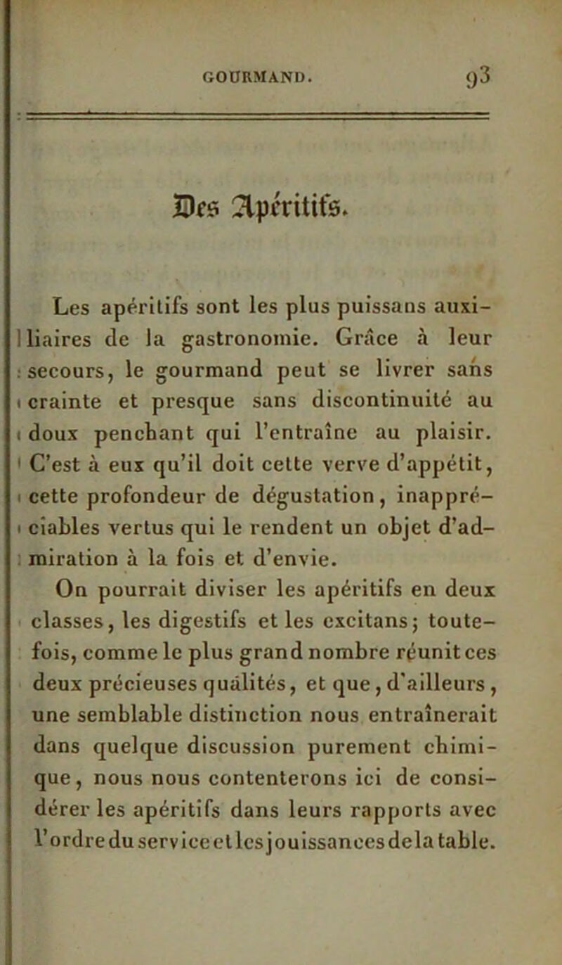 Bes 2lpt'ritifs. Les apéritifs sont les plus puissans auxi- 1 liaires de la gastronomie. Grâce «à leur secours, le gourmand peut se livrer sans i crainte et presque sans discontinuité au i doux penchant qui l’entraîne au plaisir. C’est à eux qu’il doit cette verve d’appétit, i cette profondeur de dégustation, inappré- • ciables vertus qui le rendent un objet d’ad- miration à la fois et d’envie. On pourrait diviser les apéritifs en deux classes, les digestifs et les excitans; toute- fois, comme le plus grand nombre réunitces deux précieuses qualités, et que, d'ailleurs, une semblable distinction nous entraînerait dans quelque discussion purement chimi- que, nous nous contenterons ici de consi- dérer les apéritifs dans leurs rapports avec l’ordre du service et les jouissances delà table.