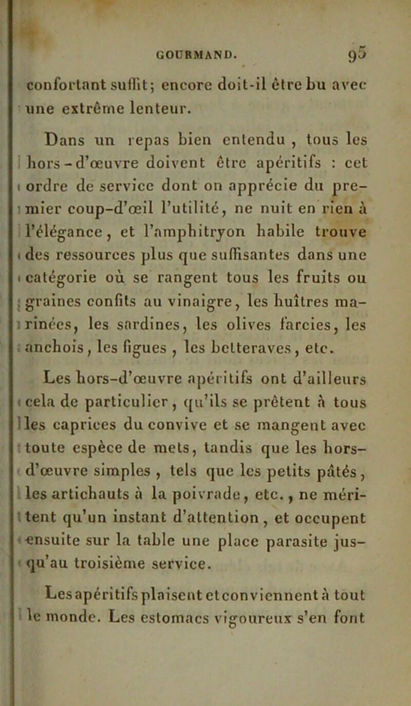 confortant suffit ; encore doit-il être bu avec une extrême lenteur. Dans un repas bien entendu , tous les hors-d’œuvre doivent être apéritifs : cet 1 ordre de service dont on apprécie du pre- 1 mier coup-d’œil l’utilité, ne nuit en rien à l’élégance, et l'amphitryon habile trouve ( des ressources plus que suffisantes dans une 1 catégorie où se rangent tous les fruits ou graines confits au vinaigre, les huîtres ma- rinées, les sardines, les olives farcies, les anchois, les figues , les betteraves, etc. Les hors-d’œuvre apéritifs ont d’ailleurs 1 cela de particulier, qu’ils se prêtent «à tous i les caprices du convive et se mangent avec ttoute espèce de mets, tandis que les hors- d’œuvre simples , tels que les petits pâtés , les artichauts à la poivrade, etc., ne méri- tent qu’un instant d’attention , et occupent ensuite sur la table une place parasite jus- qu’au troisième service. Les apéritifs plaisent et conviennent à tout le monde. Les estomacs vigoureux s’en font