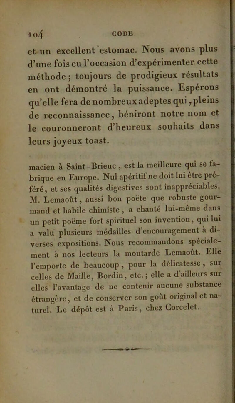 et un excellent estomac. Nous avons plus d’une fois eu l’occasion d’expérimenter cette méthode ; toujours de prodigieux résultats en ont démontré la puissance. Espérons qu’elle fera de nombreux adeptes qui ,pleins de reconnaissance, béniront notre nom et le couronneront d’heureux souhaits dans leurs joyeux toast. macien à Saint -Brieuc , est la meilleure qui se la- brique en Europe. Nul apéritif ne doit lui etre pré- féré, et scs qualités digestives sont inappréciables. M. Lemaoùt, aussi bon poète que robuste gour- mand et habile chimiste , a chanté lui-même dans un petit poème fort spirituel son invention, qui lui a valu plusieurs médailles d’encouragement à di- verses expositions. Nous recommandons spéciale- ment à nos lecteurs la moutarde Lemaoùt. Elle l’emporte de beaucoup, pour la délicatesse , sur celles de Maille, Bordiu, etc. ; elle a d'ailleurs sur elles l’avantage de ne contenir aucune substance étrangère, et de conserver son goût original et na- turel. Le dépôt est à Paris, chez Corcclet.