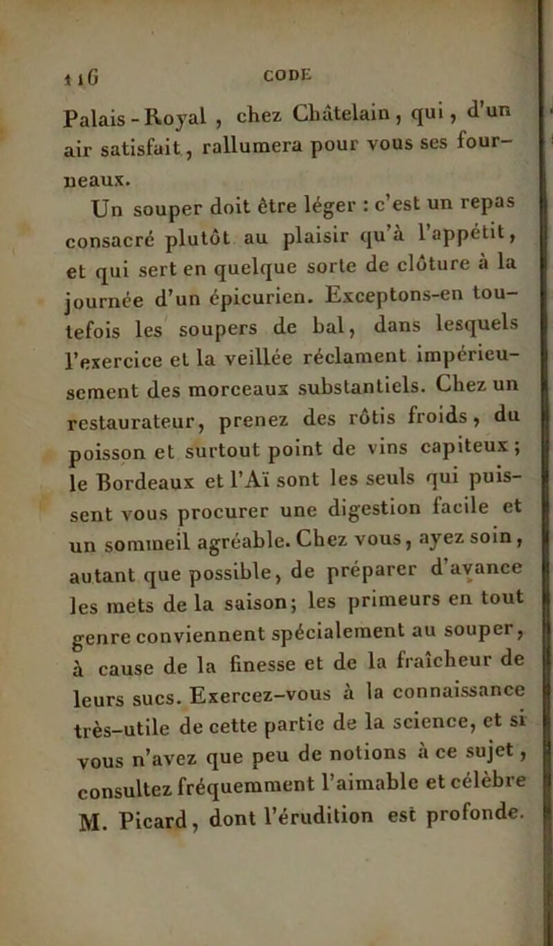 codi: 1 îG Palais-Royal , chez Châtelain, qui, d’un air satisfait, rallumera pour vous ses four- neaux. Un souper doit être léger : c est un repas consacré plutôt au plaisir qu’à l’appétit, et qui sert en quelque sorte de clôture à la journée d’un épicurien. Exceptons-en tou- tefois les soupers de bal, dans lesquels l’exercice et la veillée réclament impérieu- sement des morceaux substantiels. Chez un restaurateur, prenez des rôtis froids, du poisson et surtout point de vins capiteux; le Bordeaux et l’Aï sont les seuls qui puis- sent vous procurer une digestion facile et un sommeil agréable. Chez vous, ayez soin , autant que possible, de préparer d avance les mets de la saison; les primeurs en tout genre conviennent spécialement au souper, à cause de la finesse et de la fraîcheur de leurs sucs. Exercez-vous à la connaissance très-utile de cette partie de la science, et si vous n’avez que peu de notions à ce sujet, consultez fréquemment l’aimable et célèbre