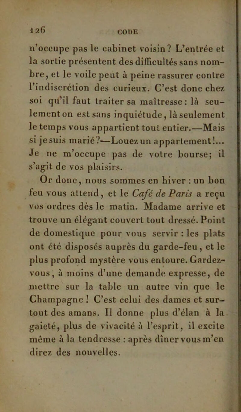 n’occupe pas le cabinet voisin? L’entrée et la sortie présentent des difficultés sans nom- bre, et le voile peut à peine rassurer contre l’indiscrétion des curieux. C’est donc chez soi qu’il faut traiter sa maîtresse: là seu- lement on est sans inquiétude, là seulement le temps vous appartient tout entier.—Mais si jesuis marié?'—Louezun appartement!... Je ne m’occupe pas de votre bourse; il s’agit de vos plaisirs. Or donc, nous sommes en hiver : un bon feu vous attend, et le Café de Paris a reçu vos ordres dès le matin. Madame arrive et trouve un élégant couvert tout dressé. Point de domestique pour vous servir : les plats ont été disposés auprès du garde-feu, et le plus profond mystère vous entoure. Gardez- vous, à moins d’une demande expresse, de mettre sur la table un autre vin que le Champagne ! C’est celui des dames et sur- tout des amans. Il donne plus d’élan à la gaieté, plus de vivacité à l’esprit, il excite même à la tendresse : après dîner vous m’en direz des nouvelles.