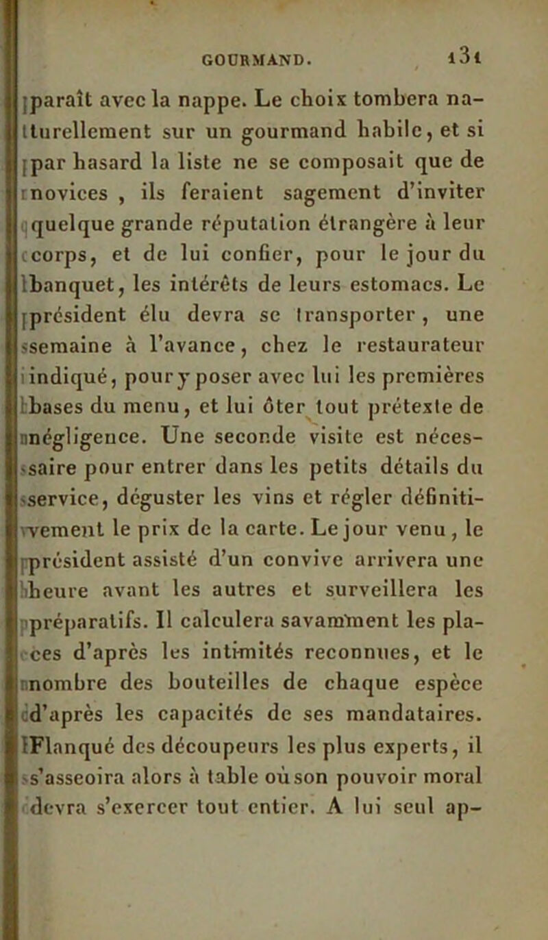 [paraît avec la nappe. Le choix tombera na- tturellement sur un gourmand habile, et si [par hasard la liste ne se composait que de rnovices , ils feraient sagement d’inviter quelque grande réputation étrangère à leur ccorps, et de lui confier, pour le jour du Ibanquet, les intérêts de leurs estomacs. Le [président élu devra se transporter, une «semaine à l’avance, chez le restaurateur îindiqué, pour jposer avec lui les premières tbases du menu, et lui ôter tout prétexte de nnégligence. Une seconde visite est néces- -saire pour entrer dans les petits détails du «service, déguster les vins et régler définiti- wement le prix de la carte. Le jour venu , le ^président assisté d’un convive arrivera une îiheure avant les autres et surveillera les préparatifs. 11 calculera savamment les pla- ces d’après les intimités reconnues, et le nnombre des bouteilles de chaque espèce cd’après les capacités de ses mandataires. IFlanqué des découpeurs les plus experts, il s’asseoira alors à table où son pouvoir moral devra s’exercer tout entier. A lui seul ap-