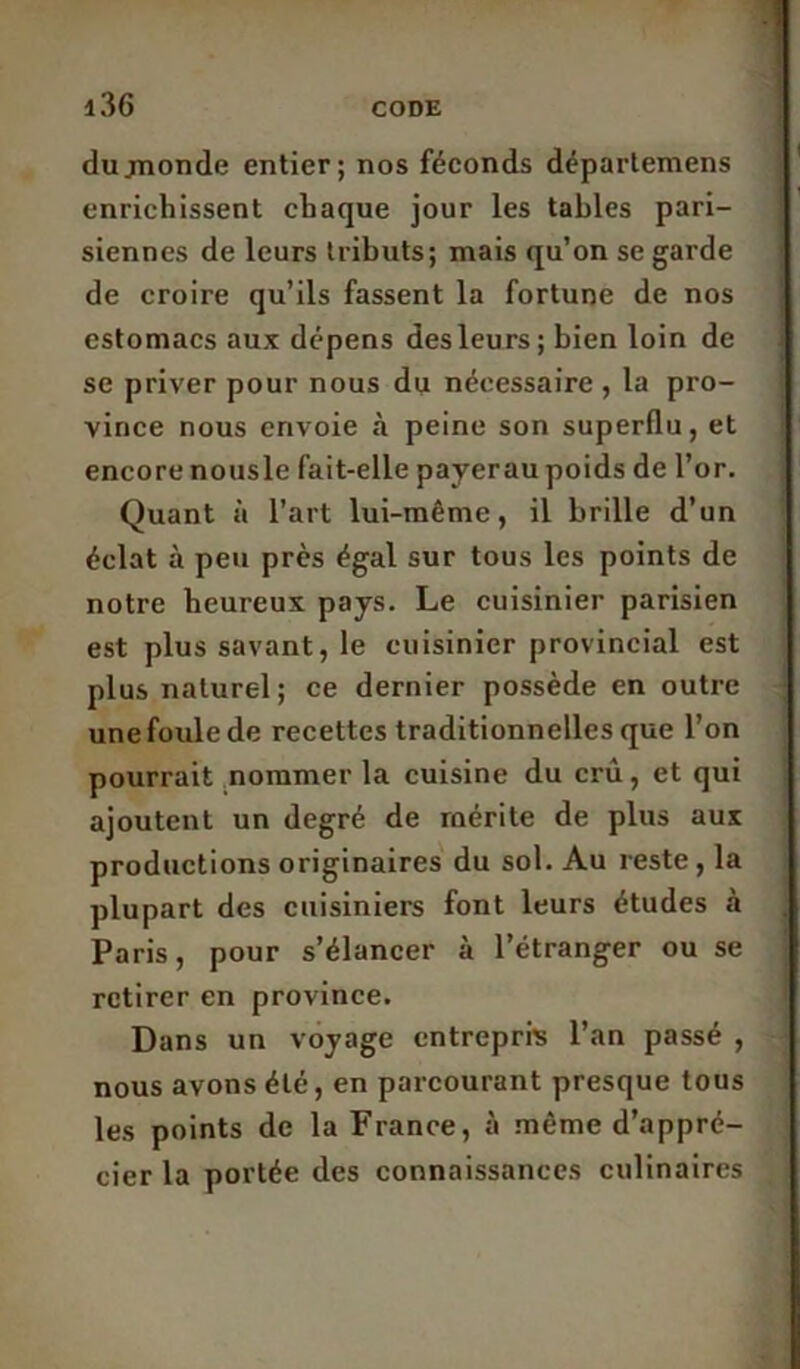 dujnonde entier; nos féconds déparlemens enrichissent chaque jour les tables pari- siennes de leurs tributs; mais qu’on se garde de croire qu’ils fassent la fortune de nos estomacs aux dépens des leurs; bien loin de se priver pour nous du nécessaire , la pro- vince nous envoie à peine son superflu, et encore nousle fait-elle payerau poids de l’or. Quant à l’art lui-même, il brille d’un éclat à peu près égal sur tous les points de notre heureux pays. Le cuisinier parisien est plus savant, le cuisinier provincial est plus naturel; ce dernier possède en outre une foule de recettes traditionnelles que l’on pourrait nommer la cuisine du crû, et qui ajoutent un degré de mérite de plus aux productions originaires du sol. Au reste, la plupart des cuisiniers font leurs études à Paris, pour s’élancer à l’étranger ou se retirer en province. Dans un voyage entrepris l’an passé , nous avons été, en parcourant presque tous les points de la France, à même d’appré- cier la portée des connaissances culinaires