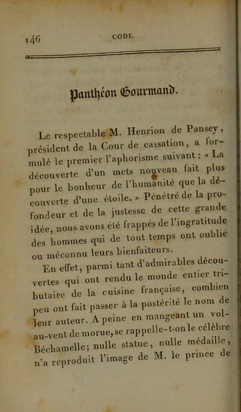 =s panthéon (èourmanîr. Le respectable M- Henrion de Pansey, président de la Cour de cassation, a for- mulé le premier l’aphorisme suivant : « La découverte d’un mets nouveau lait p us pour le bonheur de l’humanité que la dé- couverte d’une étoile. » Pénétré de la pro- fondeur et de la justesse de cette grande idée, nous avons été frappés de 1 ingratitude des hommes qui de tout temps ont oublie ou méconnu leurs bienfaiteurs. En effet, parmi tant d’admirables décou- vertes qui ont rendu le monde enfer tri- butaire de la cuisine française combien peu ont fait passer à la postérité le nom de leur auteur. A peine en mangeant un yol- au-vent de morue,se rappelle-t-on le célébré Béchamellc; nulle statue, nulle médaillé, n’a reproduit l’image de M. le prince de