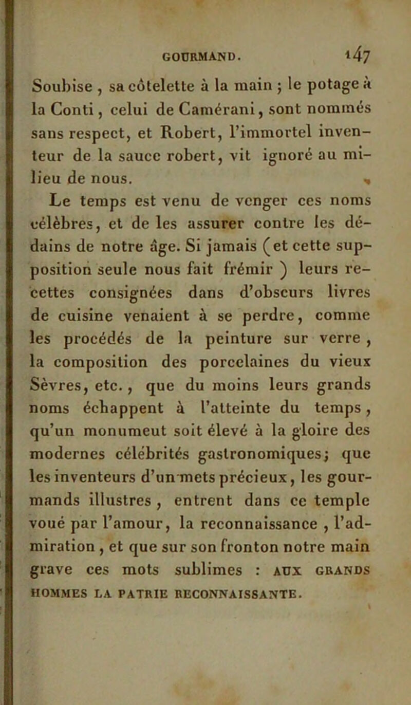 Soubise , sa côtelette à la main ; le potage a la Conti, celui de Camérani, sont nommés sans respect, et Robert, l’immortel inven- teur de la sauce robert, vit ignoré au mi- lieu de nous. * Le temps est venu de venger ces noms célèbres, et de les assurer contre les dé- dains de notre âge. Si jamais (et cette sup- position seule nous fait frémir ) leurs re- cettes consignées dans d’obscurs livres de cuisine venaient à se perdre, comme les procédés de la peinture sur verre , la composition des porcelaines du vieux Sèvres, etc., que du moins leurs grands noms échappent à l’atteinte du temps, qu’un monumeut soit élevé à la gloire des modernes célébrités gastronomiques; que les inventeurs d’un mets précieux, les gour- mands illustres , entrent dans ce temple voué par l’amour, la reconnaissance , l’ad- miration , et que sur son fronton notre main grave ces mots sublimes : aüx grands HOMMES LA PATRIE RECONNAISSANTE.