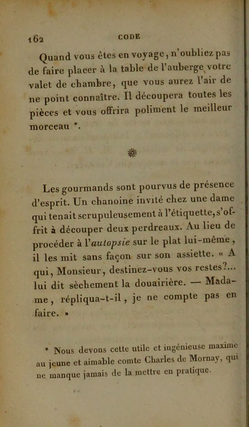 Quand vous êtes en voyage, n’oubliez pas de faire placer à la table de l’auberge votre valet de chambre, que vous aurez l’air de ne point connaître. Il découpera toutes les pièces et vous offrira poliment le meilleur morceau *. Les gourmands sont pourvus de présence d’esprit. Un chanoine invité chez une dame qui tenait scrupuleusement à l’étiquette,s ol- frit à découper deux perdreaux. Au lieu de procéder à Y autopsie sur le plat lui-même , il les mit sans façon sur son assiette. « A qui, Monsieur, destinez-vous vos restes?... lui dit sèchement la douairière. — Mada- me , répliqua-t-il , je ne compte pas en faire. • * Nous devons cette utile et ingénieuse maxime au jeune et aimable comte Charles de Mornay, qui ne manque jamais de la mettre en pratique.