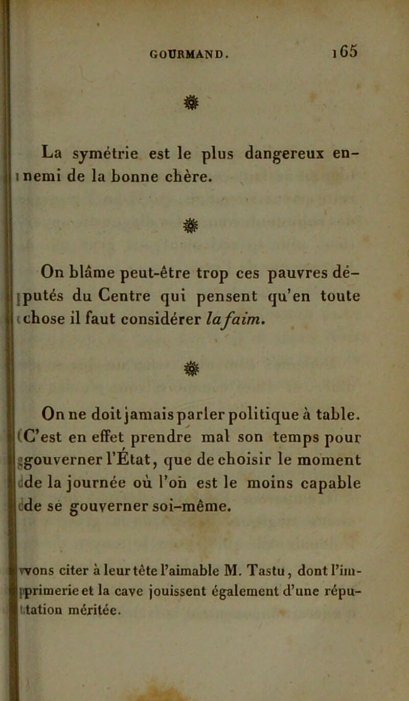 # La symétrie est le plus dangereux en- inemi de la bonne chère. On blâme peut-être trop ces pauvres dé- [putés du Centre qui pensent qu’en toute i chose il faut considérer lafaim. & On ne doit jamais parler politique à table. (C’est en effet prendre mal son temps pour ^gouverner l’Etat, que de choisir le moment Jde la journée où l’on est le moins capable dde sé gouverner soi-même. wons citer à leur tète l’aimable M. Tastu, dont l’im- |iprimerie et la cave jouissent également d’une répu- tation méritée.