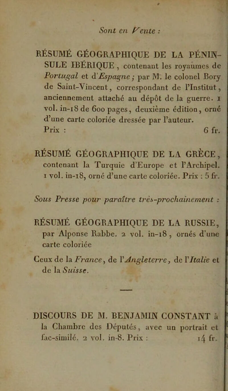 Sont en F'ente : RÉSUMÉ GÉOGRAPHIQUE DE LA PÉNIN- SULE IBÉRIQUE , contenant les royaumes de Portugal et A'Espagne ; par M. le colonel Bory de Saint-Vincent, correspondant de l’Institut, anciennement attaché au dépôt de la guerre. 1 vol. in-i8de 600 pages, deuxième édition, orné d’une carte coloriée dressée par l’auteur. Prix : 6 fr. RÉSUMÉ GÉOGRAPHIQUE DE LA GRÈGE, contenant la Turquie d’Europe et l’Archipel. 1 vol. in-i8, orné d’une carte coloriée. Prix : 5fr. Sous Presse pour paraître Irès-procliaincnient : RÉSUMÉ GÉOGRAPHIQUE DE LA RUSSIE, par Alponse Rabbe. 2 vol. in-18, ornés d’une carte coloriée Ceux de la France, de Y Angleterre, de Y Italie et de la Suisse. DISCOURS DE M. BENJAMIN CONSTANT i, la Chambre des Députés, avec un portrait et