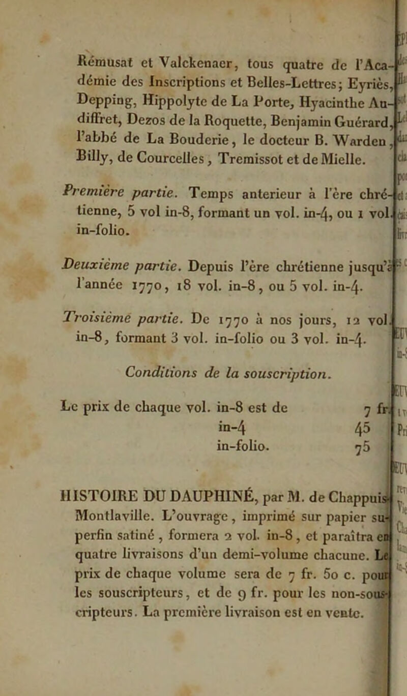 B Rémusat et Valckenacr, tous quatre de l’Aca- démie des Inscriptions et Belles-Lettres; Eyriès, Depping, Hippolyte de La Porte, Hyacinthe Au- ■ diffret, Dezos de la Roquette, Benjamin Guérard, ^ l’abbé de La Bouderie, le docteur B. Warden, Billy, de Courcelles, Tremissot et de Mielle, (ii * Première partie. Temps anterieur à l’ère chré- cl tienne, 5 vol in-8, formant un vol. in-4, ou i vol. a. in-folio. Deuxième partie. Depuis l’ère chrétienne jusqu’ 1 année 1770, 18 vol. in-8, ou 5 vol. in-4- Troisième partie. De 1770 à nos jours, 12 vol in-8, formant 3 vol. in-folio ou 3 vol. in-4- Conditions de la souscription. Le prix de chaque vol. in-8 est de in-4 in-folio. 7 fr. 45 75 Ht: :n m\ rtîi HISTOIRE DU DAUPHINÉ, par M. de ChappuisJ . tvi — t \ : .• J ' Montlaville. L’ouvrage , imprimé sur papier su- perfin satiné , formera 1 vol. in-8 , et paraîtra en quatre livraisons d’un demi-volume chacune. Le prix de chaque volume sera de 7 fr. 5o c. pour les souscripteurs, et de 9 fr. pour les non-sous l cripteurs. La première livraison est en vente.