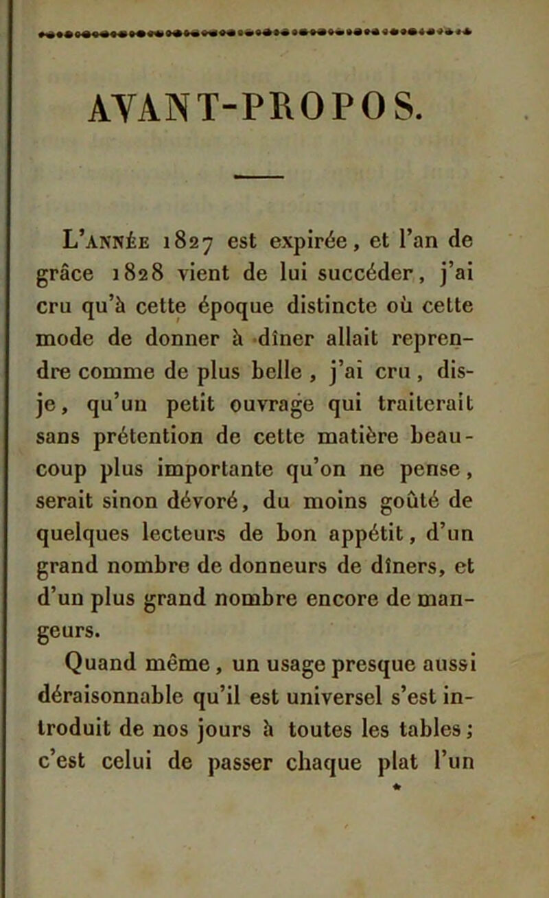 AYANT-PROPOS. L’année 1827 est expirée, et l’an de grâce 1828 vient de lui succéder, j’ai cru qu’à cette époque distincte où cette mode de donner à dîner allait repren- dre comme de plus belle , j’ai cru , dis- je, qu’un petit ouvrage qui traiterait sans prétention de cette matière beau- coup plus importante qu’on ne pense, serait sinon dévoré, du moins goûté de quelques lecteurs de bon appétit, d’un grand nombre de donneurs de dîners, et d’un plus grand nombre encore de man- geurs. Quand même, un usage presque aussi déraisonnable qu’il est universel s’est in- troduit de nos jours à toutes les tables ; c’est celui de passer chaque plat l’un