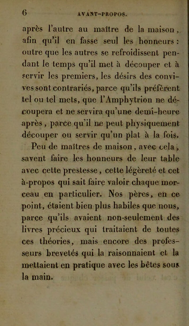 après l’autre au maître de la maison , afin qu’il en fasse seul les honneurs : outre que les autres se refroidissent pen- dant le temps qu’il met à découper et à servir les premiers, les désirs des convi- ves sont contrariés, parce qu’ils préfèrent tel ou tel mets, que l’Amphytrion ne dé- coupera et ne servira qu’une demi-heure après , parce qu’il ne peut physiquement découper ou servir qu’un plat à la fois. Peu de maîtres de maison, avec cela , / savent faire les honneurs de leur table avec cette prestesse, cette légèreté et cet à-propos qui sait faire valoir chaque mor- ceau en particulier. Nos pères, en ce point, étaient bien plus habiles que nous, parce qu’ils avaient non-seulement des livres précieux qui traitaient de toutes ces théories, mais encore des profes- seurs brevetés qui la raisonnaient et la mettaient en pratique avec les bêtes sous la main.