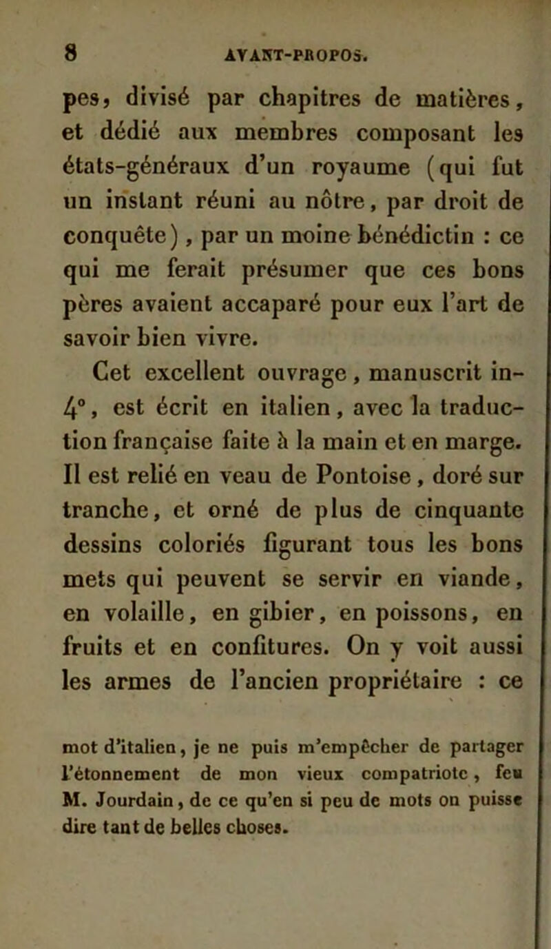 pes, divisé par chapitres de matières, et dédié aux membres composant les états-généraux d’un royaume (qui fut un instant réuni au nôtre, par droit de conquête), par un moine bénédictin : ce qui me ferait présumer que ces bons pères avaient accaparé pour eux l’art de savoir bien vivre. Cet excellent ouvrage , manuscrit in- 4°, est écrit en italien, avec la traduc- tion française faite h la main et en marge. Il est relié en veau de Pontoise, doré sur tranche, et orné de plus de cinquante dessins coloriés figurant tous les bons mets qui peuvent se servir en viande, en volaille, en gibier, en poissons, en fruits et en confitures. On y voit aussi les armes de l’ancien propriétaire : ce mot d’italien, je ne puis m’empêclier de partager l’étonnement de mon vieux compatriote, feu M. Jourdain, de ce qu’en si peu de mots on puisse dire tant de belles choses.