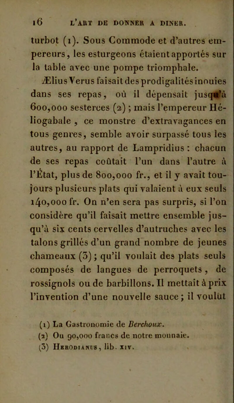 turbot (i). Sous Commode et d’autres em- pereurs, les esturgeons étaient apportés sur la table avec une pompe triomphale. Ælius Verus faisait des prodigalités inouïes dans ses repas, où il dépensait jusqu’à 600.000 sesterces (2) ; mais l’empereur Hé- liogabale , ce monstre d’extravagances en tous genres, semble avoir surpassé tous les autres, au rapport de Lampridius : chacun de ses repas coûtait l’un dans l’autre à l’État, plus de 800,000 fr., et il y avait tou- jours plusieurs plats qui valaient à eux seuls 140.000 fr. On n’en sera pas surpris, si l’on considère qu’il faisait mettre ensemble jus- qu’à six cents cervelles d’autruches avec les talons grillés d’un grand nombre de jeunes chameaux (5); qu’il voulait des plats seuls composés de langues de perroquets, de rossignols ou de barbillons.il mettait à prix l’invention d’une nouvelle sauce; il voulut (1) La Gastronomie de Berchoux. (2) Ou 90,000 francs de notre monnaie. (3) IlBRODIANIS , lib. XIV.