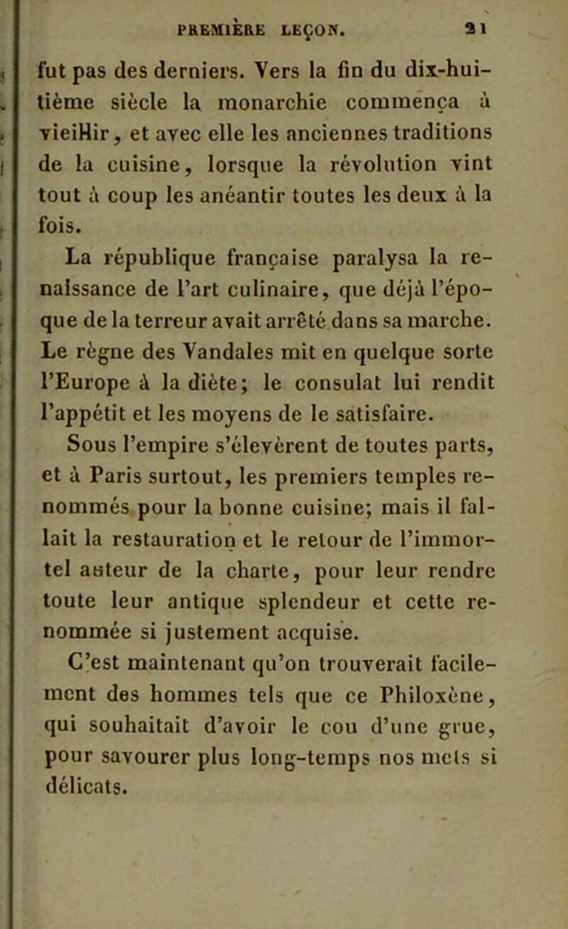 fut pas des derniers. Vers la fin du dix-hui- tième siècle la monarchie commença à vieiHir, et avec elle les anciennes traditions de la cuisine, lorsque la révolution vint tout à coup les anéantir toutes les deux à la fois. La république française paralysa la re- naissance de l’art culinaire, que déjà l’épo- que de la terreur avait arrêté dans sa marche. Le règne des Vandales mit en quelque sorte l’Europe à la diète; le consulat lui rendit l’appétit et les moyens de le satisfaire. Sous l’empire s’élevèrent de toutes parts, et à Paris surtout, les premiers temples re- nommés pour la bonne cuisine; mais il fal- lait la restauration et le retour de l’immor- tel auteur de la charte, pour leur rendre toute leur antique splendeur et cette re- nommée si justement acquise. C’est maintenant qu’on trouverait facile- ment des hommes tels que ce Philoxène, qui souhaitait d’avoir le cou d’une grue, pour savourer plus long-temps nos mets si délicats.