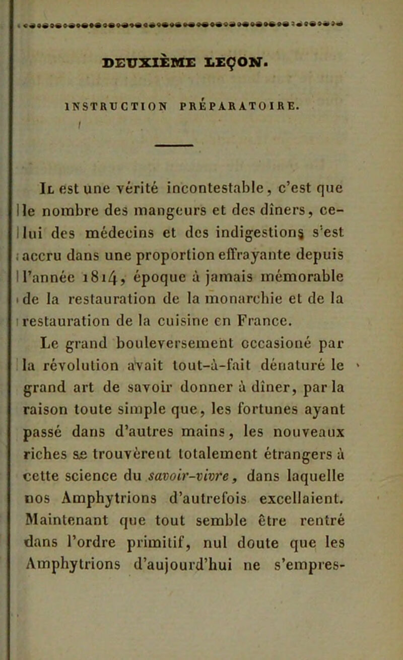 DEUXIÈME LEÇON. INSTRUCTION PREPARATOIRE. I Il est une vérité incontestable, c’est que Ile nombre des mangeurs et des dîners, ce- I lui des médecins et des indigestions s'est : accru dans une proportion effrayante depuis IFannéc i8i4> époque à jamais mémorable 'de la restauration de la monarchie et de la i restauration de la cuisine en France. Le grand bouleversement cccasioné par la révolution aVait tout-à-fait dénaturé le * grand art de savoir donner à dîner, parla raison toute simple que, les fortunes ayant passé dans d’autres mains, les nouveaux riches &e trouvèrent totalement étrangers à cette science du savoir-vivre, dans laquelle nos Amphytrions d’autrefois excellaient. Maintenant que tout semble être rentré dans l’ordre primitif, nul doute que les Amphytrions d’aujourd’hui ne s’empres-