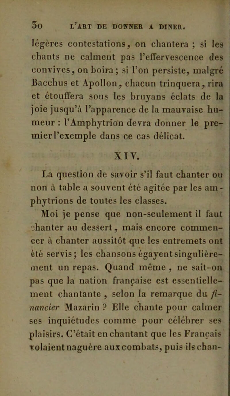 légères contestations, on chantera ; si les chants ne calment pas l'effervescence des convives, on boira; si l’on persiste, malgré Bacchus et Apollon, chacun trinquera, rira et étouffera sous les bruyans éclats de la joie jusqu’à l’apparence de la mauvaise hu- meur : PAmphytrion devra donner le pre- mier l’exemple dans ce cas délicat. XIV. La question de savoir s’il faut chanter ou non à table a souvent été agitée par les am- phytrions de toutes les classes. Moi je pense que non-seulement il faut chanter au dessert, mais encore commen- cer à chanter aussitôt que les entremets ont été servis; les chansons égayent singulière- ment un repas. Quand même , ne sait-on pas que la nation française est essentielle- ment chantante , selon la remarque du fi- nancier Mazarin ? Elle chante pour calmer ses inquiétudes comme pour célébrer ses plaisirs. C’était enchantant que les Français volaient naguère auxeombats, puis ilschan-