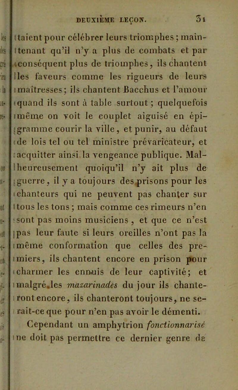 taient pour célébrer leurs triomphes; inain- itenant qu’il n’y a plus de combats et par ^conséquent plus de triomphes, ils chantent les laveurs comme les rigueurs de leurs imaîtresses; ils chantent Bacchus et l’amour iquand ils sont à table surtout; quelquefois imême on voit le couplet aiguisé en épi— : gramme courir la ville, et punir, au défaut de lois tel ou tel ministre prévaricateur, et acquitter ainsi.la vengeance publique. Mal- heureusement quoiqu’il n’y ait plus de ; guerre, il y a toujours des^prisons pour les i chanteurs qui ne peuvent pas chanter sur Itous les tons ; mais comme ces rimeurs n’en •sont pas moins musiciens , et que ce n’est jpas leur faute si leurs oreilles n’ont pas la imême conformation que celles des prc- imiers, ils chantent encore en prison pour icharmer les enniuis de leur captivité; et imalgré.lcs mazarinades du jour ils chante- ront encore, ils chanteront toujours, ne se- rait-ce que pour n’en pas avoir le démenti. Cependant un ampliytrion fonctionnarisé me doit pas permettre ce dernier genre de