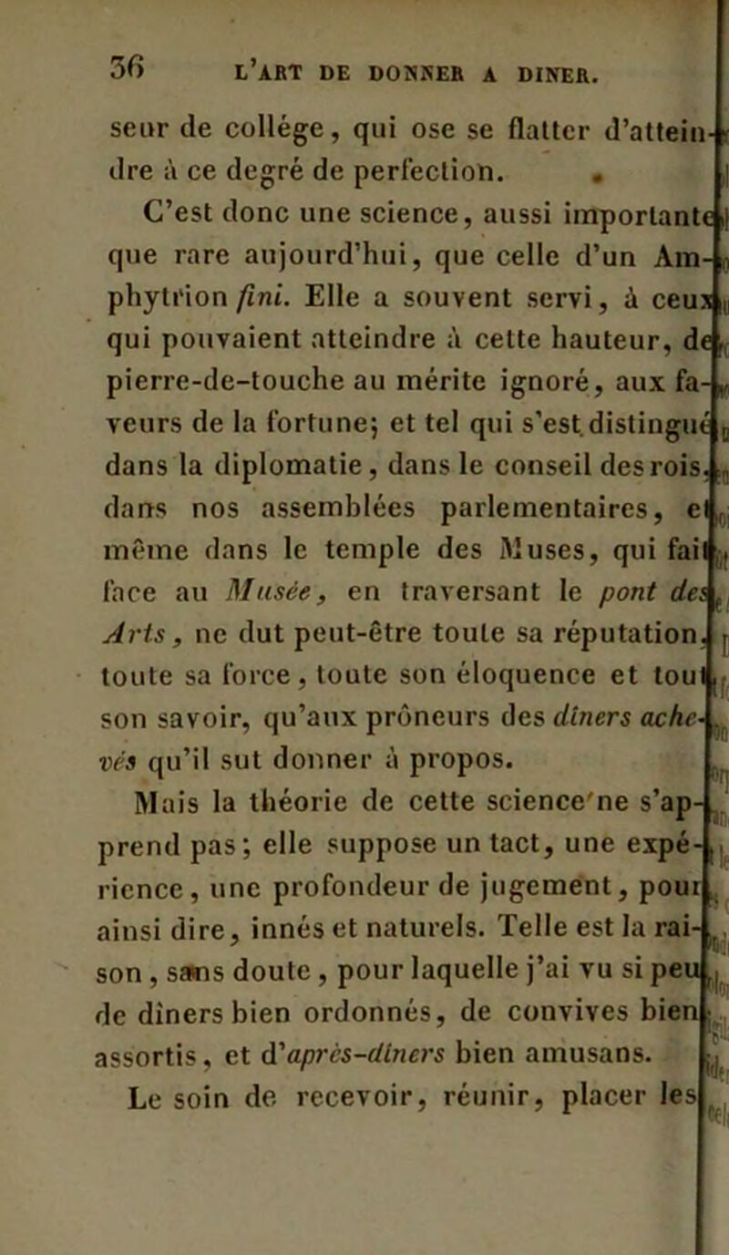 seur de collège, qui ose se flatter d’attein-‘ dre à ce degré de perfection. . C’est donc une science, aussi importante i| que rare aujourd’hui, que celle d’un Am- 0 phytrion fini. Elle a souvent servi, à ceux (, qui pouvaient atteindre à cette hauteur, de; pierre-de-touche au mérite ignoré, aux fa-,, veurs de la fortune; et tel qui s’est.distingue D dans la diplomatie , dans le conseil des rois. dans nos assemblées parlementaires, el f même dans le temple des Muses, qui fait,, face au Musée, en traversant le pont dei p Arts, ne dut peut-être toute sa réputation toute sa force, toute son éloquence et tou son savoir, qu’aux prôneurs des dîners ache vés qu’il sut donner à propos. Mais la théorie de cette science'ne s’ap- prend pas; elle suppose un tact, une expé- rience, une profondeur de jugement, pour ainsi dire, innés et naturels. Telle est la rai- son , sans doute, pour laquelle j’ai vu si peu de dîners bien ordonnés, de convives bien; assortis, et à'après-dîners bien amusans. Le soin de recevoir, réunir, placer les f! ■