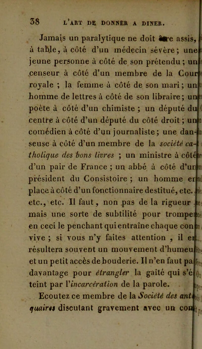 Jamais un paralytique ne doit être assis, à tabje, à côté d’un médecin sévère; une jeune personne à côté de son prétendu; un censeur à côté d’un membre de la Cour ( royale ; la femme à côté de son mari; un i homme de lettres à côté de son libraire ; un ‘f poète à côté d’un chimiste ; un député du ( centre à côté d’un député du côté droit ; un a comédien à côté d’un journaliste ; une dan- u seuse à côté d’un membre de la société ca- tholique des bons livres ; un ministre ù côté ir d’un pair de France ; un abbé à côté d’un ni président du Consistoire ; un homme er ad place à côté d’un fonctionnaire destitué, etc. le, etc., etc. Il faut, non pas de la rigueur . ie mais une sorte de subtilité pour trompei c. en ceci le penchant qui entraîne chaque con in vive; si vous n’y faites attention , il ei. résultera souvent un mouvement d’humeu et un petit .accès de bouderie. Il n’en faut pa davantage pour étrangler la gaîté qui s’é i teint par Y incarcération de la parole. Ecoutez ce membre de la Société des ant jj,| quaires disculant gravement avec un con :