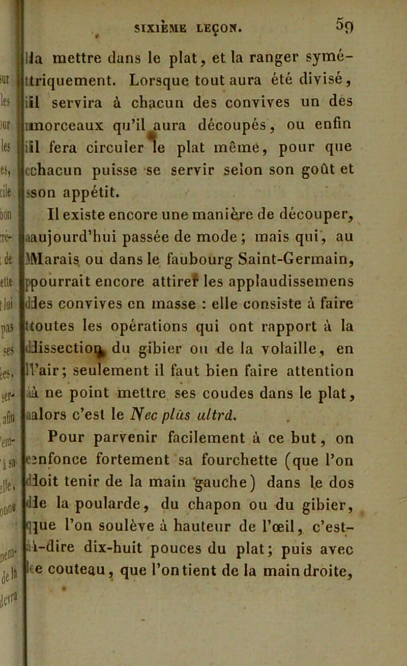 sut IfS mr les «I (ilt ton :ré- ; de fltt II» pas ■es ées. <tr- jfio ’fl#* I» ;|le. OOO* ne®' $ SIXIÈME LEÇON. $9 lia mettre dans le plat, et la ranger symé- itriquement. Lorsque tout aura été divisé, iii servira à chacun des convives un des tmorceaux qu’il aura découpés, ou enfin iil fera circuler le plat même, pour que cchacun puisse se servir selon son goût et sson appétit. Il existe encore une manière de découper, .aujourd’hui passée de mode ; mais qui , au 'Marais ou dans le faubourg Saint-Germain, ppourrait encore attiref les applaudissemens des convives en masse : elle consiste à faire (toutes les opérations qui ont rapport à la dissection du gibier ou <le la volaille, en ll’air; seulement il faut bien faire attention àà ne point mettre ses coudes dans le plat, aalors c’est le Nec plus ultrd. Pour parvenir facilement à ce but, on cjnfonce fortement sa fourchette (que l’on doit tenir de la main gauche) dans le dos de la poularde, du chapon ou du gibier, qjue l’on soulève à hauteur de l’œil, c’est- ak—dire dix-huit pouces du plat; puis avec e couteau, que l’on tient de la main droite,