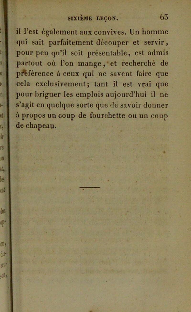 il l’est également aux convives. Un homme qui sait parfaitement découper et servir, pour peu qu’il soit présentable, est admis partout où l’on mange,’et recherché de préférence à ceux qui ne savent faire que cela exclusivement; tant il est vrai que pour briguer les emplois aujourd’hui il ne s’agit en quelque sorte que de savon donner à propos un coup de fourchette ou un coup de chapeau.