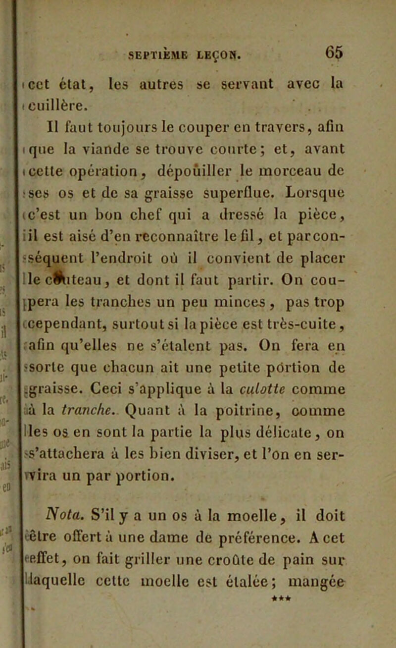 icct état, les autres se servant avec la (Cuillère. Il faut toujours le couper en travers, afin ique la viande se trouve courte; et, avant icette opération, dépouiller le morceau de •ses os et de sa graisse superflue. Lorsque ic’est un bon chef qui a dressé la pièce, iil est aisé d’en reconnaître le fil, et par con- séquent l’endroit où il convient de placer lec&iteau, et dont il faut partir. On cou- dera les tranches un peu minces , pas trop (cependant, surtout si la pièce est très-cuite, afin qu’elles ne s’étalent pas. On fera en ■sorte que chacun ait une petite portion de .graisse. Ceci s’applique à la culotte comme ;ià la tranche. Quant à la poitrine, comme Iles os en sont la partie la plus délicate, on ■s’attachera à les bien diviser, et l’on en ser- vira un par portion. Nota. S’il y a un os à la moelle, il doit être offert à une dame de préférence. A cet (•effet, on fait griller une croûte de pain sur laquelle cette moelle est étalée; mangée