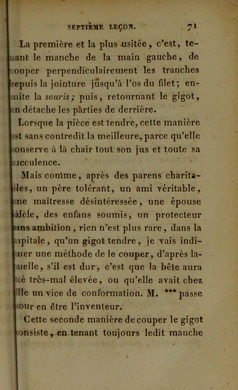 La première et la plus .usitée, c’est, te- aant le manche de la main gauche, de ouper perpendiculairement les tranches kcepuis la jointure jusqu’à l’os du filet; en- Iniiite la souris; puis, retournant le gigot, Itn détache les parties de derrière. Lorsque la pièce est tendre, cette manière |-st sans contredit la meilleure, parce qu’elle loonserve à là chair tout son jus et toute sa lincculence. Maisconlme, après des parens charita- bles, un père tolérant, un ami véritable, |rne maîtresse désintéressée, une épouse lilèle, des enfans soumis, un protecteur mnsambition, rien n’est plus rare, dans la mpitale, qu’un gigot tendre, je vais indi- quer une méthode de le couper, d’après la- luuelle, s’il est dur, c’est que la bête aura jtié très-mal élevée, ou qu’elle avait chez jille un vice de conformation. M. *** passe l'Ouren être l’inventeur. Cette seconde manière découper le gigot consiste, en tenant toujours ledit manche